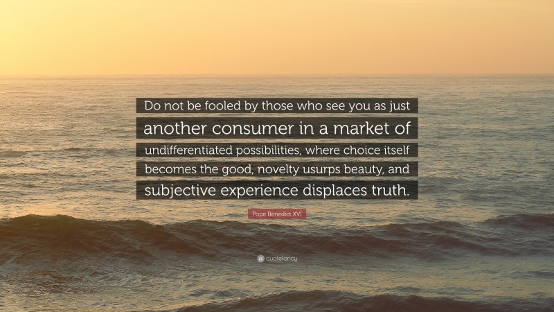 Pope Benedict XVI Quote: “Do not be fooled by those who see you as just another consumer in a market of undifferentiated possibilities, where choice itself becomes the good, novelty usurps beauty, and subjective experience displaces truth.”