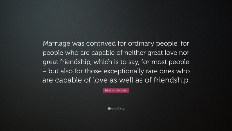 Friedrich Nietzsche Quote: “Marriage was contrived for ordinary people, for people who are capable of neither great love nor great friendship, which is to say, for most people – but also for those exceptionally rare ones who are capable of love as well as of friendship.”