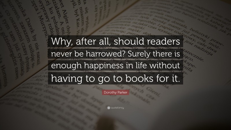 Dorothy Parker Quote: “Why, after all, should readers never be harrowed? Surely there is enough happiness in life without having to go to books for it.”