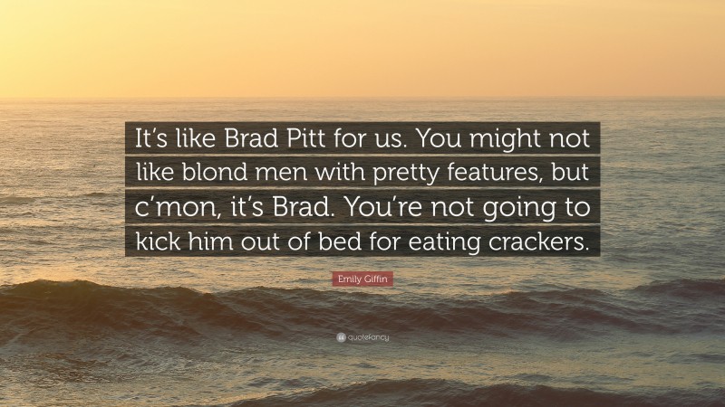 Emily Giffin Quote: “It’s like Brad Pitt for us. You might not like blond men with pretty features, but c’mon, it’s Brad. You’re not going to kick him out of bed for eating crackers.”