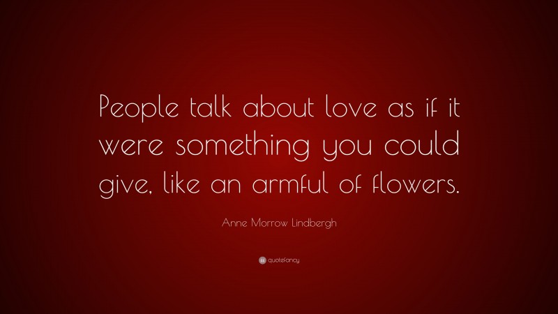 Anne Morrow Lindbergh Quote: “People talk about love as if it were something you could give, like an armful of flowers.”
