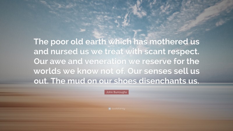 John Burroughs Quote: “The poor old earth which has mothered us and nursed us we treat with scant respect. Our awe and veneration we reserve for the worlds we know not of. Our senses sell us out. The mud on our shoes disenchants us.”