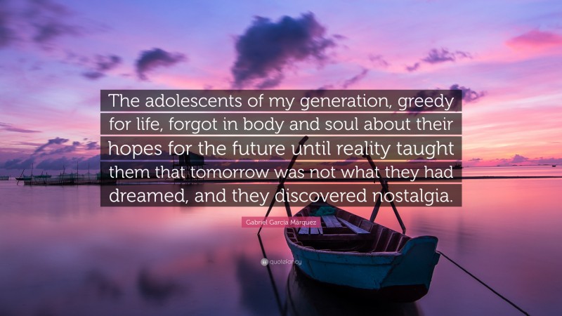 Gabriel Garcí­a Márquez Quote: “The adolescents of my generation, greedy for life, forgot in body and soul about their hopes for the future until reality taught them that tomorrow was not what they had dreamed, and they discovered nostalgia.”
