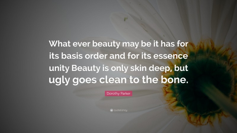 Dorothy Parker Quote: “What ever beauty may be it has for its basis order and for its essence unity Beauty is only skin deep, but ugly goes clean to the bone.”