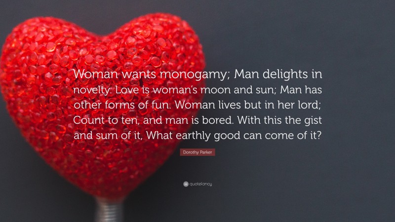 Dorothy Parker Quote: “Woman wants monogamy; Man delights in novelty. Love is woman’s moon and sun; Man has other forms of fun. Woman lives but in her lord; Count to ten, and man is bored. With this the gist and sum of it, What earthly good can come of it?”