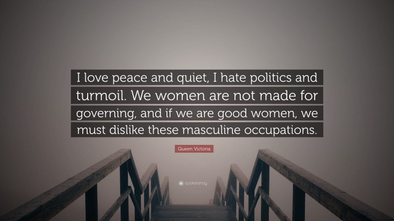 Queen Victoria Quote: “I love peace and quiet, I hate politics and turmoil. We women are not made for governing, and if we are good women, we must dislike these masculine occupations.”