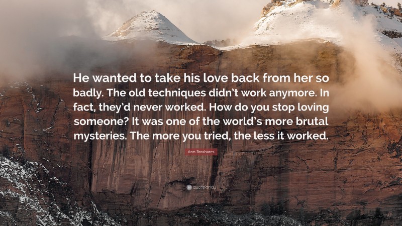 Ann Brashares Quote: “He wanted to take his love back from her so badly. The old techniques didn’t work anymore. In fact, they’d never worked. How do you stop loving someone? It was one of the world’s more brutal mysteries. The more you tried, the less it worked.”