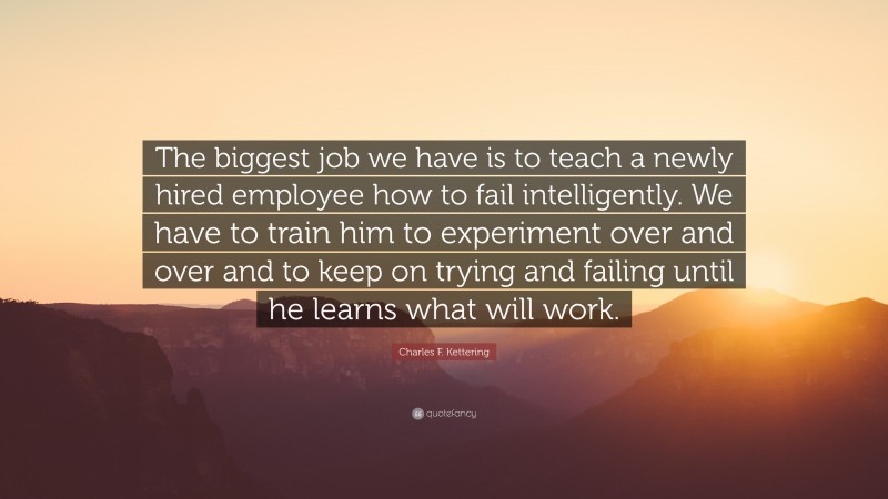 Charles F. Kettering Quote: “The biggest job we have is to teach a newly hired employee how to fail intelligently. We have to train him to experiment over and over and to keep on trying and failing until he learns what will work.”
