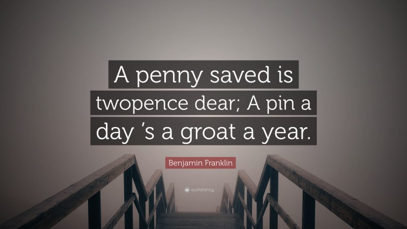 Benjamin Franklin Quote: “A penny saved is twopence dear; A pin a day ’s a groat a year.”