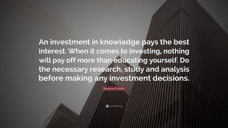 Benjamin Franklin Quote: “An investment in knowledge pays the best interest. When it comes to investing, nothing will pay off more than educating yourself. Do the necessary research, study and analysis before making any investment decisions.”