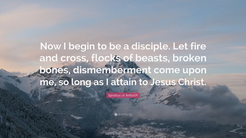 Ignatius of Antioch Quote: “Now I begin to be a disciple. Let fire and cross, flocks of beasts, broken bones, dismemberment come upon me, so long as I attain to Jesus Christ.”
