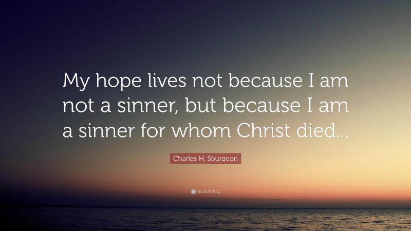 Charles H. Spurgeon Quote: “My hope lives not because I am not a sinner, but because I am a sinner for whom Christ died...”