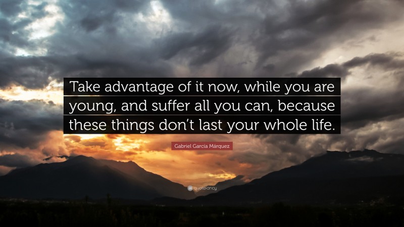 Gabriel Garcí­a Márquez Quote: “Take advantage of it now, while you are young, and suffer all you can, because these things don’t last your whole life.”
