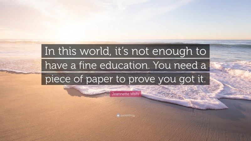 Jeannette Walls Quote: “In this world, it’s not enough to have a fine education. You need a piece of paper to prove you got it.”