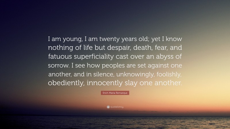 Erich Maria Remarque Quote: “I am young, I am twenty years old; yet I know nothing of life but despair, death, fear, and fatuous superficiality cast over an abyss of sorrow. I see how peoples are set against one another, and in silence, unknowingly, foolishly, obediently, innocently slay one another.”