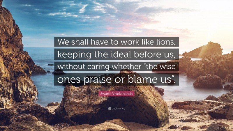 Swami Vivekananda Quote: “We shall have to work like lions, keeping the ideal before us, without caring whether “the wise ones praise or blame us”.”