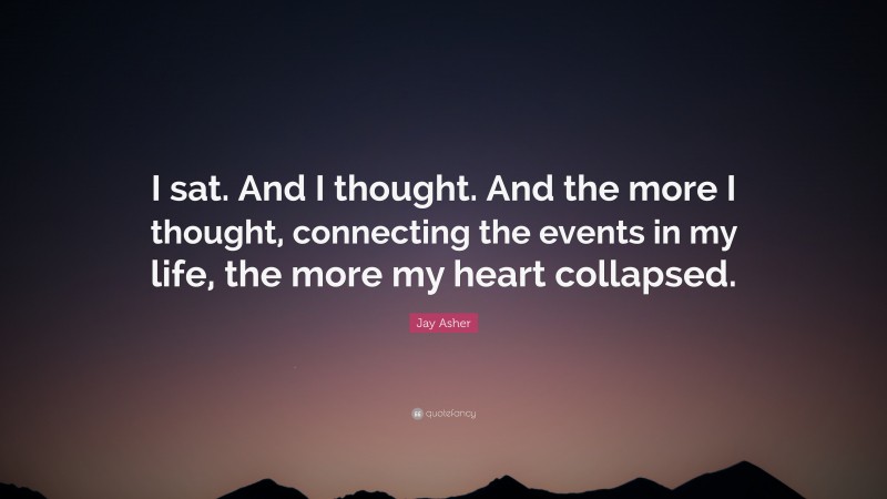 Jay Asher Quote: “I sat. And I thought. And the more I thought, connecting the events in my life, the more my heart collapsed.”