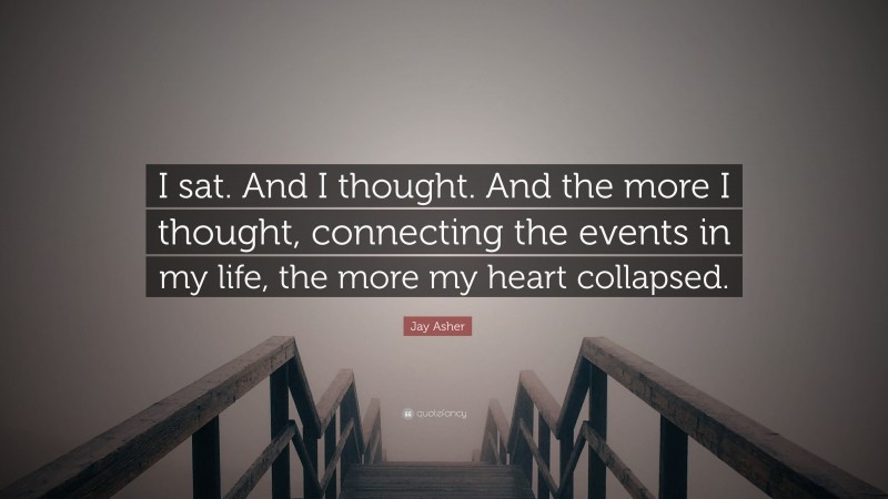 Jay Asher Quote: “I sat. And I thought. And the more I thought, connecting the events in my life, the more my heart collapsed.”