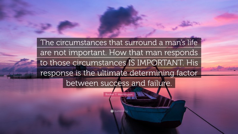 Booker T. Washington Quote: “The circumstances that surround a man’s life are not important. How that man responds to those circumstances IS IMPORTANT. His response is the ultimate determining factor between success and failure.”