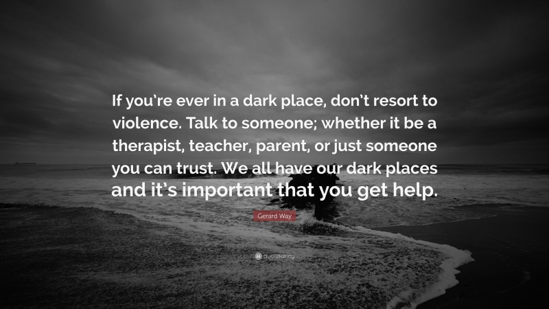 Gerard Way Quote: “If you’re ever in a dark place, don’t resort to violence. Talk to someone; whether it be a therapist, teacher, parent, or just someone you can trust. We all have our dark places and it’s important that you get help.”