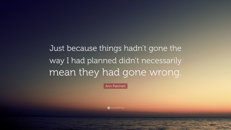 Ann Patchett Quote: “Just because things hadn’t gone the way I had planned didn’t necessarily mean they had gone wrong.”