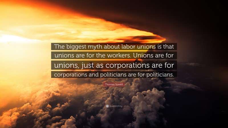 Thomas Sowell Quote: “The biggest myth about labor unions is that unions are for the workers. Unions are for unions, just as corporations are for corporations and politicians are for politicians.”