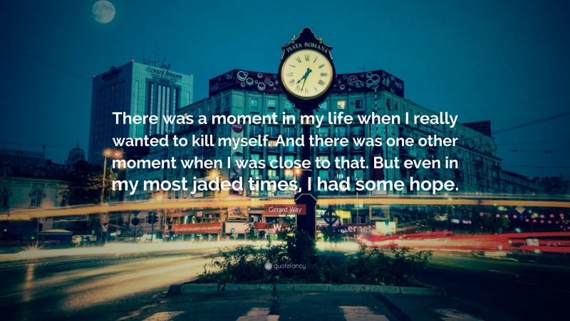 Gerard Way Quote: “There was a moment in my life when I really wanted to kill myself. And there was one other moment when I was close to that. But even in my most jaded times, I had some hope.”