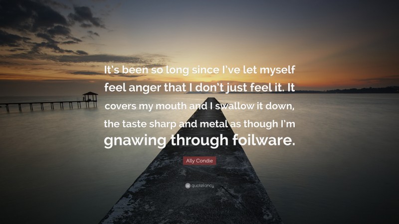 Ally Condie Quote: “It’s been so long since I’ve let myself feel anger that I don’t just feel it. It covers my mouth and I swallow it down, the taste sharp and metal as though I’m gnawing through foilware.”