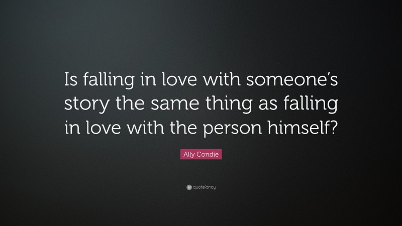 Ally Condie Quote: “Is falling in love with someone’s story the same thing as falling in love with the person himself?”