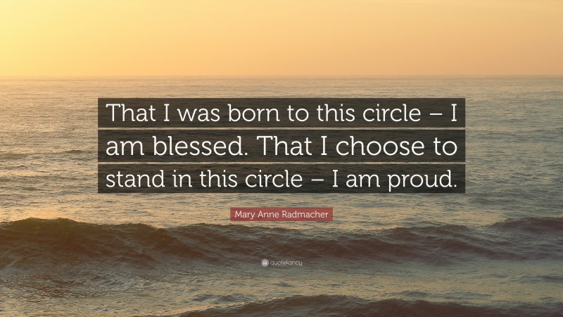 Mary Anne Radmacher Quote: “That I was born to this circle – I am blessed. That I choose to stand in this circle – I am proud.”