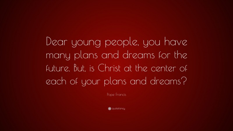 Pope Francis Quote: “Dear young people, you have many plans and dreams for the future. But, is Christ at the center of each of your plans and dreams?”