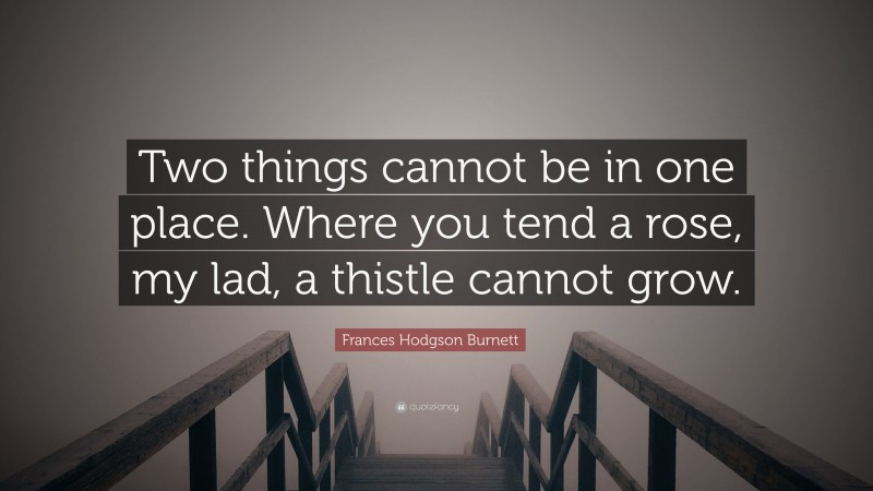 Frances Hodgson Burnett Quote: “Two things cannot be in one place. Where you tend a rose, my lad, a thistle cannot grow.”