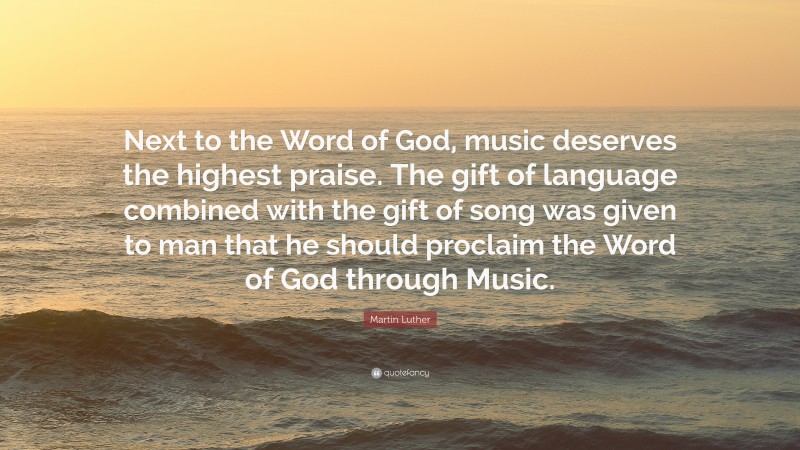 Martin Luther Quote: “Next to the Word of God, music deserves the highest praise. The gift of language combined with the gift of song was given to man that he should proclaim the Word of God through Music.”