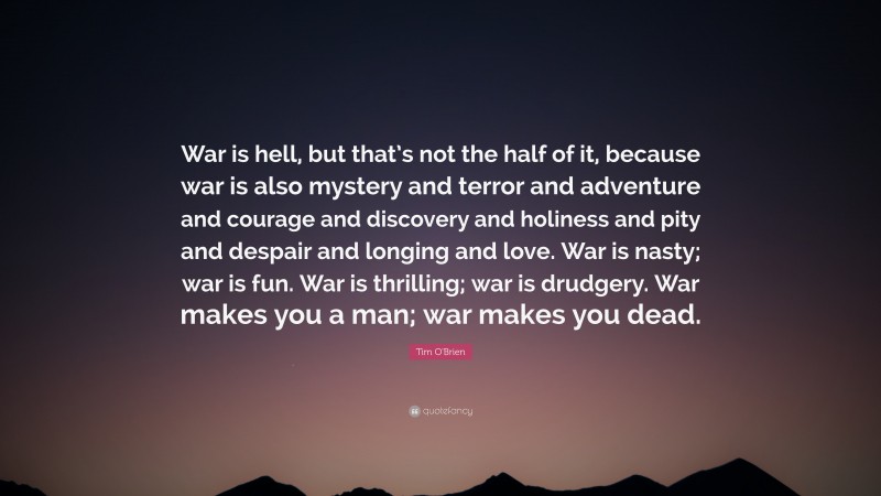 Tim O'Brien Quote: “War is hell, but that’s not the half of it, because war is also mystery and terror and adventure and courage and discovery and holiness and pity and despair and longing and love. War is nasty; war is fun. War is thrilling; war is drudgery. War makes you a man; war makes you dead.”