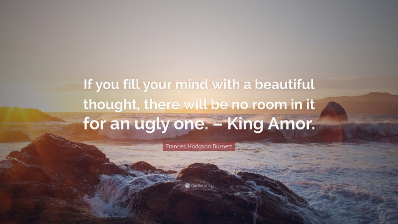 Frances Hodgson Burnett Quote: “If you fill your mind with a beautiful thought, there will be no room in it for an ugly one. – King Amor.”