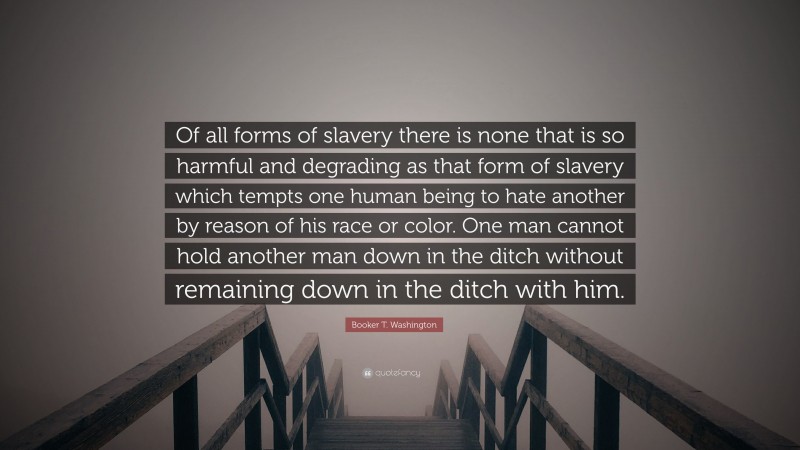 Booker T. Washington Quote: “Of all forms of slavery there is none that is so harmful and degrading as that form of slavery which tempts one human being to hate another by reason of his race or color. One man cannot hold another man down in the ditch without remaining down in the ditch with him.”