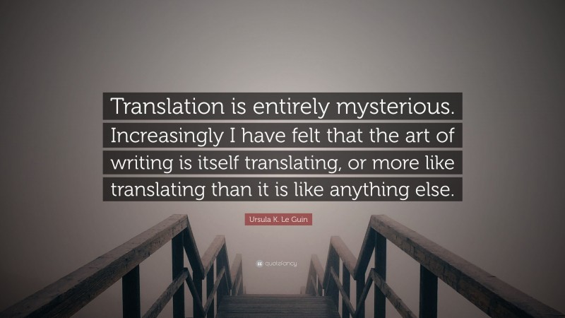 Ursula K. Le Guin Quote: “Translation is entirely mysterious. Increasingly I have felt that the art of writing is itself translating, or more like translating than it is like anything else.”