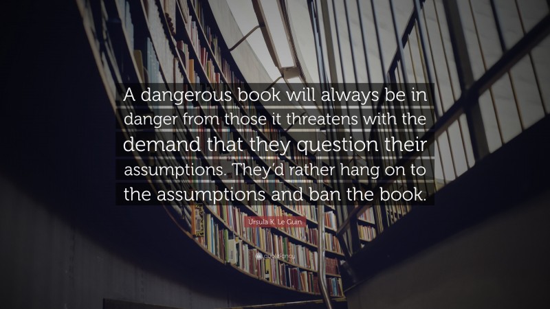 Ursula K. Le Guin Quote: “A dangerous book will always be in danger from those it threatens with the demand that they question their assumptions. They’d rather hang on to the assumptions and ban the book.”