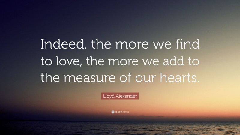 Lloyd Alexander Quote: “Indeed, the more we find to love, the more we add to the measure of our hearts.”