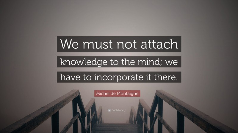Michel de Montaigne Quote: “We must not attach knowledge to the mind; we have to incorporate it there.”