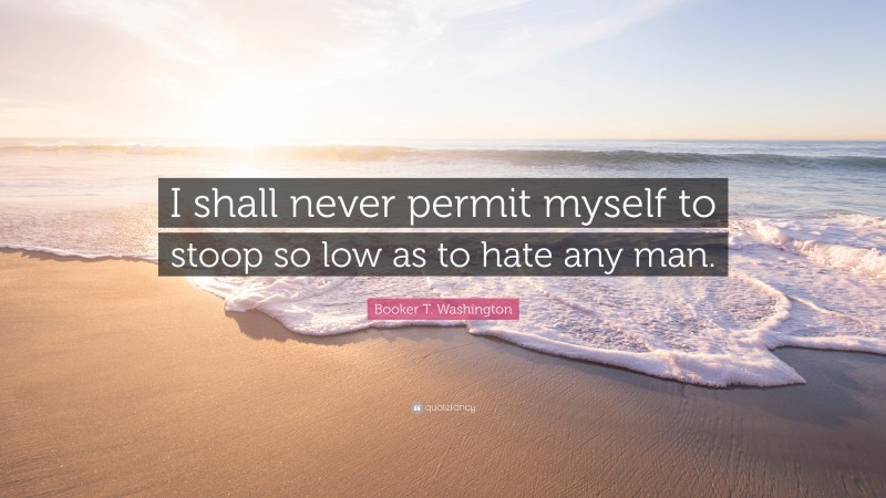 Booker T. Washington Quote: “I shall never permit myself to stoop so low as to hate any man.”