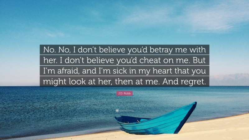J.D. Robb Quote: “No. No, I don’t believe you’d betray me with her. I don’t believe you’d cheat on me. But I’m afraid, and I’m sick in my heart that you might look at her, then at me. And regret.”