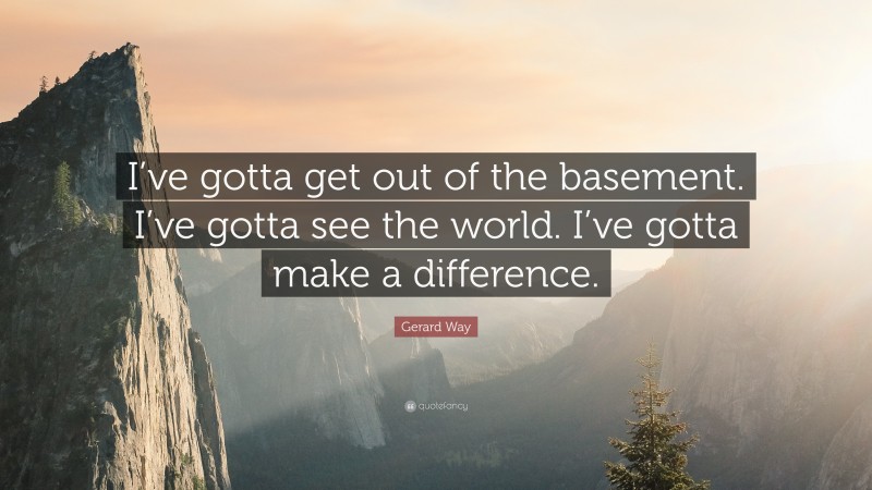 Gerard Way Quote: “I’ve gotta get out of the basement. I’ve gotta see the world. I’ve gotta make a difference.”