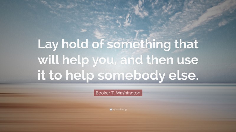 Booker T. Washington Quote: “Lay hold of something that will help you, and then use it to help somebody else.”