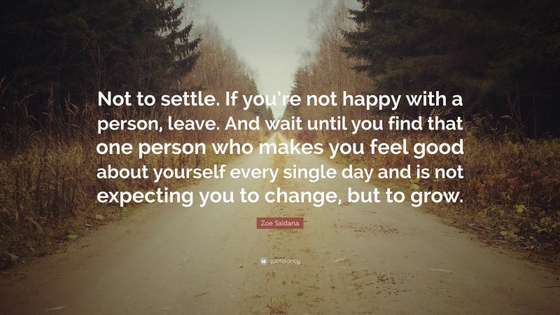Zoe Saldana Quote: “Not to settle. If you’re not happy with a person, leave. And wait until you find that one person who makes you feel good about yourself every single day and is not expecting you to change, but to grow.”