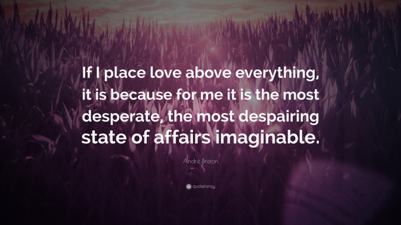 André Breton Quote: “If I place love above everything, it is because for me it is the most desperate, the most despairing state of affairs imaginable.”