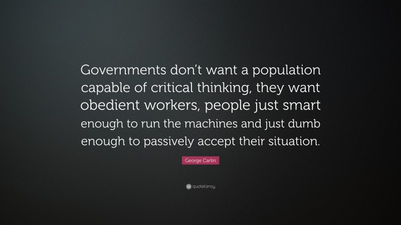George Carlin Quote: “Governments don’t want a population capable of critical thinking, they want obedient workers, people just smart enough to run the machines and just dumb enough to passively accept their situation.”