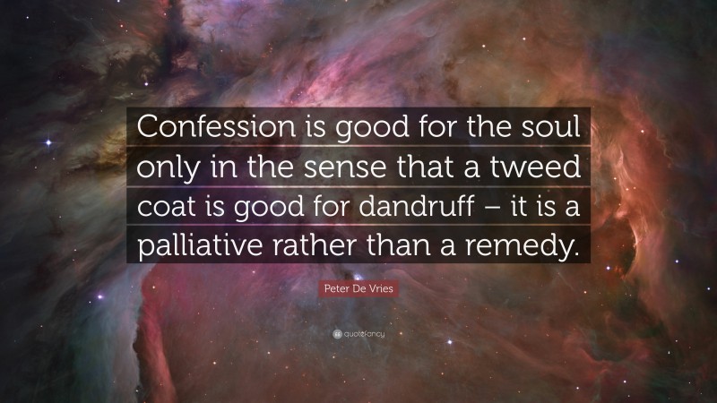 Peter De Vries Quote: “Confession is good for the soul only in the sense that a tweed coat is good for dandruff – it is a palliative rather than a remedy.”