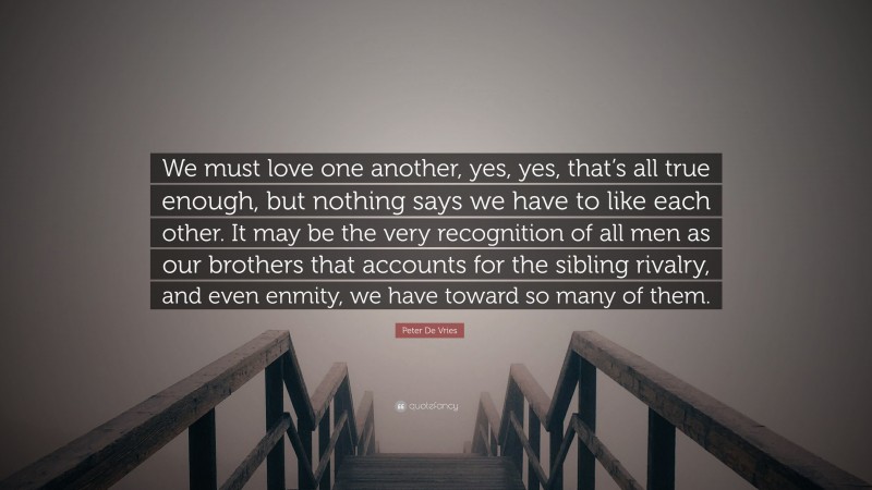Peter De Vries Quote: “We must love one another, yes, yes, that’s all true enough, but nothing says we have to like each other. It may be the very recognition of all men as our brothers that accounts for the sibling rivalry, and even enmity, we have toward so many of them.”