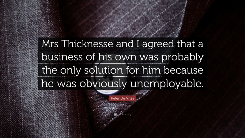 Peter De Vries Quote: “Mrs Thicknesse and I agreed that a business of his own was probably the only solution for him because he was obviously unemployable.”